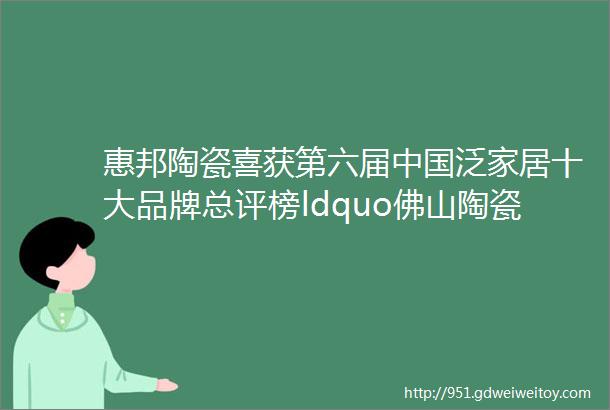 惠邦陶瓷喜获第六届中国泛家居十大品牌总评榜ldquo佛山陶瓷十大品牌rdquo殊荣