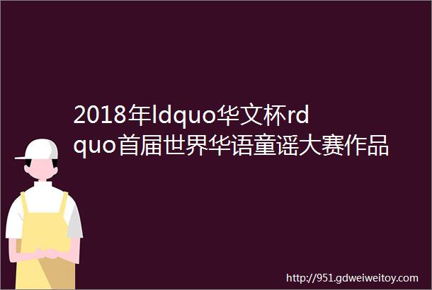 2018年ldquo华文杯rdquo首届世界华语童谣大赛作品展示2
